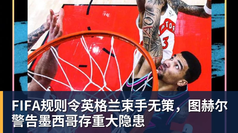 华体会体育FIFA规则令英格兰束手无策，图赫尔警告墨西哥存重大隐患